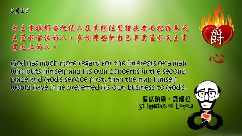 天主重視那些把個人及其關注置諸次要而把侍奉天主置於首位的人，多於那些把自己事業置於天主事業之上的人。

God has much more regard for the interests of a man who puts himself and his own concerns in the second place and God’s service first, than the man himself would have if he preferred his own business to God’s.

Adapted from Thoughts of St. Ignatius Loyola for Every Day of the Year
Art by Colegio Mateus Ricci 利瑪竇學校