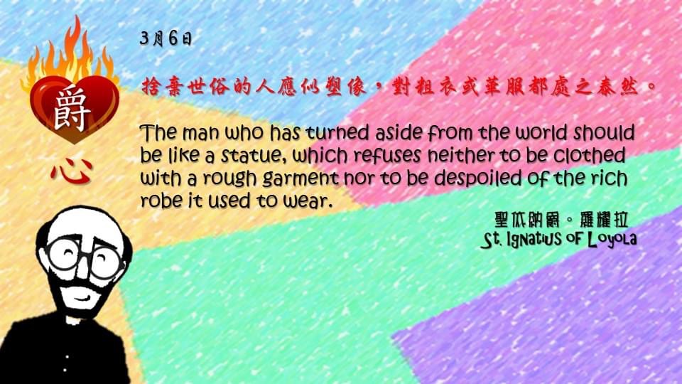 捨棄世俗的人應似塑像，對粗衣或華服都處之泰然。

The man who has turned aside from the world should be like a statue, which refuses neither to be clothed with a rough garment nor to be despoiled of the rich robe it used to wear.

Adapted from Thoughts of St. Ignatius Loyola for Every Day of the Year
Art by Colegio Mateus Ricci 利瑪竇學校