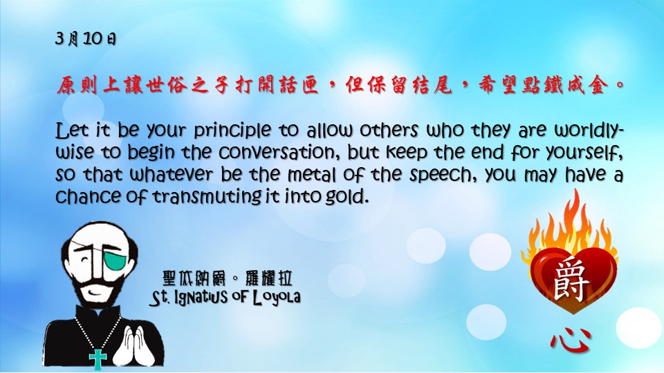 爵思日常┃3月10日

原則上讓世俗之子打開話匣，但保留結尾，希望點鐵成金。

Let it be your principle to allow others who they are worldly-wise to begin the conversation, but keep the end for yourself, so that whatever be the metal of the speech, you may have a chance of transmuting it into gold.

Adapted from Thoughts of St. Ignatius Loyola for Every Day of the Year
Art by Colegio Mateus Ricci 利瑪竇學校