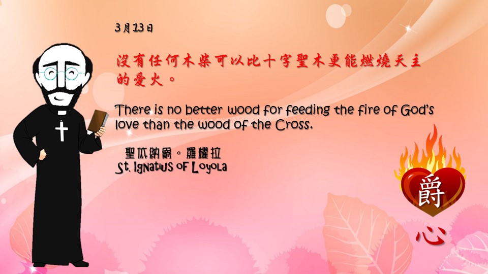 沒有任何木柴可以比十字聖木更能燃燒天主的愛火。

There is no better wood for feeding the fire of God’s love than the wood of the Cross.

Adapted from Thoughts of St. Ignatius Loyola for Every Day of the Year
Art by Colegio Mateus Ricci 利瑪竇學校