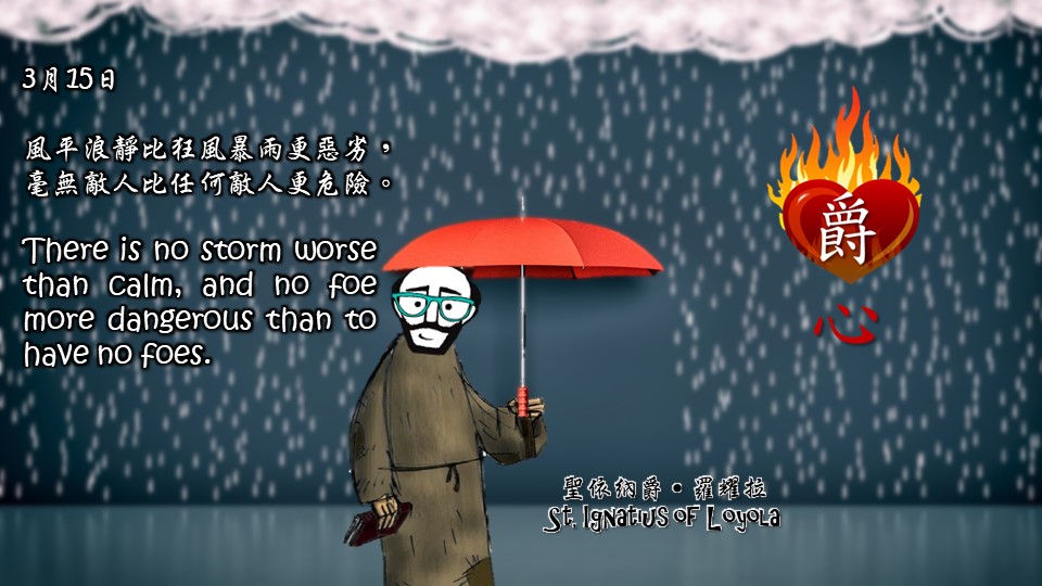 風平浪靜比狂風暴雨更惡劣，
毫無敵人比任何敵人更危險。

There is no storm worse than calm, and no foe more dangerous than to have no foes.

Adapted from Thoughts of St. Ignatius Loyola for Every Day of the Year
Art by Colegio Mateus Ricci 利瑪竇學校