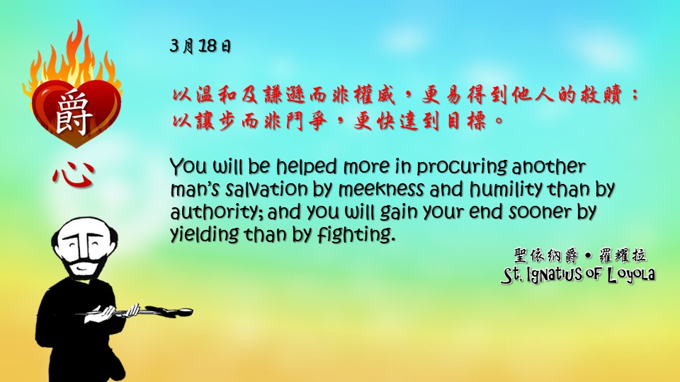 以溫和及謙遜而非權威，更易得到他人的救贖；以讓步而非鬥爭，更快達到目標。

You will be helped more in procuring another man’s salvation by meekness and humility than by authority; and you will gain your end sooner by yielding than by fighting.

Adapted from Thoughts of St. Ignatius Loyola for Every Day of the Year
Art by Colegio Mateus Ricci 利瑪竇學校