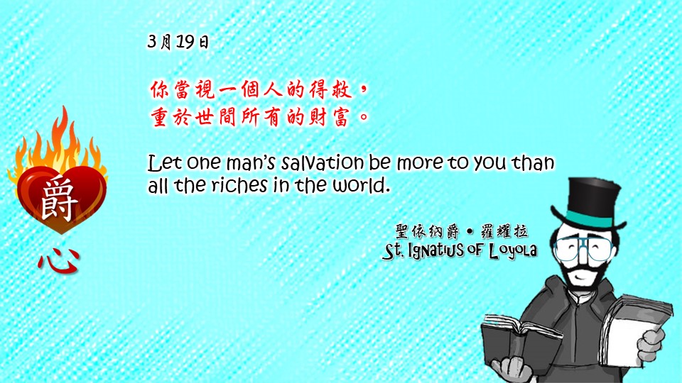 爵思日常┃3月19日

你當視一個人的得救，
重於世間所有的財富。
Let one man’s salvation be more to you than all the riches in the world.

Adapted from Thoughts of St. Ignatius Loyola for Every Day of the Year
Art by Colegio Mateus Ricci 利瑪竇學校