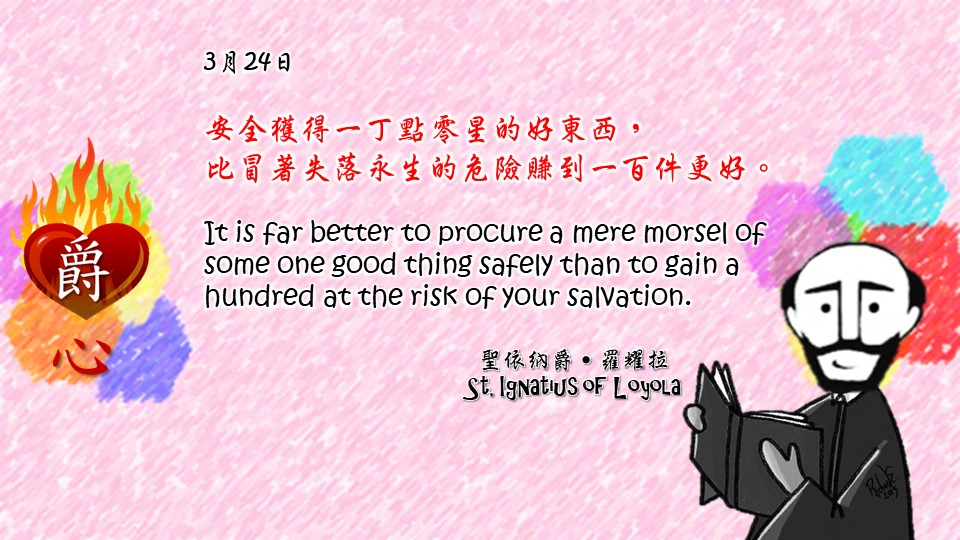 安全獲得一丁點零星的好東西，
比冒著失落永生的危險賺到一百件更好。

It is far better to procure a mere morsel of some one good thing safely than to gain a hundred at the risk of your salvation.

Adapted from Thoughts of St. Ignatius Loyola for Every Day of the Year
Art by Colegio Mateus Ricci 利瑪竇學校