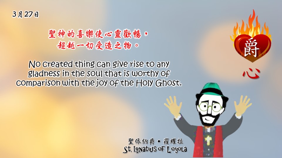 聖神的喜樂使心靈歡暢，
超越一切受造之物。

No created thing can give rise to any gladness in the soul that is worthy of comparison with the joy of the Holy Ghost.

Adapted from Thoughts of St. Ignatius Loyola for Every Day of the Year
Art by Colegio Mateus Ricci 利瑪竇學校
