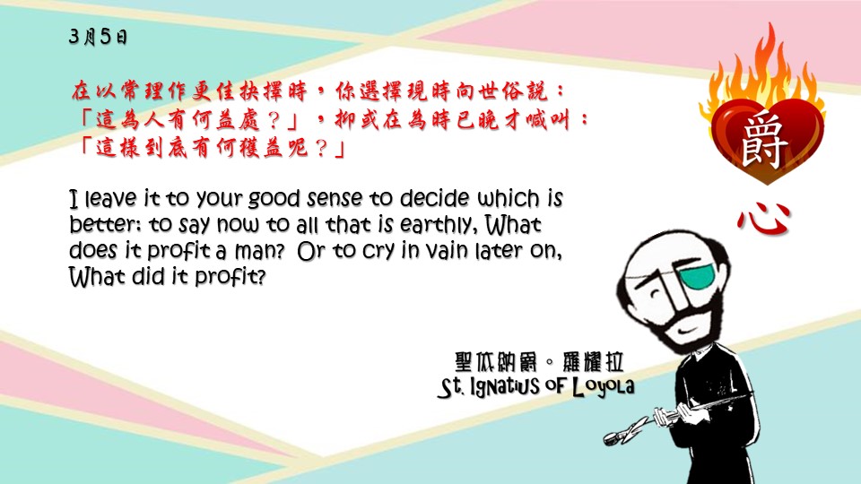 在以常理作更佳抉擇時，你選擇現時向世俗說：「這為人有何益處？」，抑或在為時已晚才喊叫：「這樣到底有何獲益呢？」

I leave it to your good sense to decide which is better: to say now to all that is earthly, What does it profit a man? Or to cry in vain later on, What did it profit?

Adapted from Thoughts of St. Ignatius Loyola for Every Day of the Year
Art by Colegio Mateus Ricci 利瑪竇學校