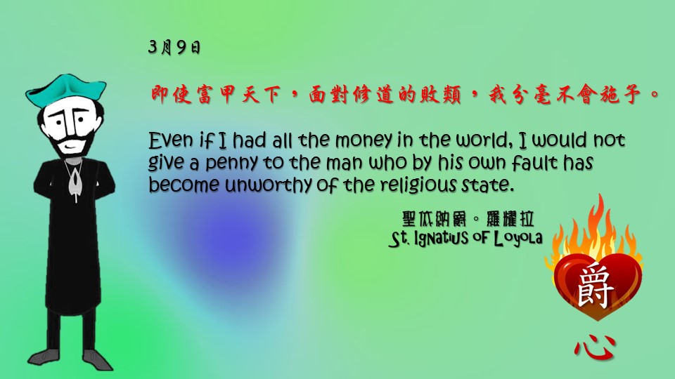 即使富甲天下，面對修道的敗類，我分毫不會施予。

Even if I had all the money in the world, I would not give a penny to the man who by his own fault has become unworthy of the religious state.

Adapted from Thoughts of St. Ignatius Loyola for Every Day of the Year
Art by Colegio Mateus Ricci 利瑪竇學校