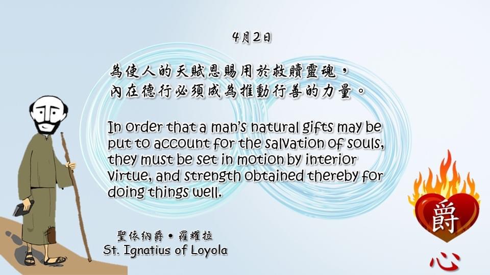 為使人的天賦恩賜用於救贖靈魂，
內在德行必須成為推動行善的力量。

In order that a man’s natural gifts may be put to account for the salvation of souls, they must be set in motion by interior virtue, and strength obtained thereby for doing things well.

Adapted from Thoughts of St. Ignatius Loyola for Every Day of the Year
Art by Colegio Mateus Ricci 利瑪竇學校