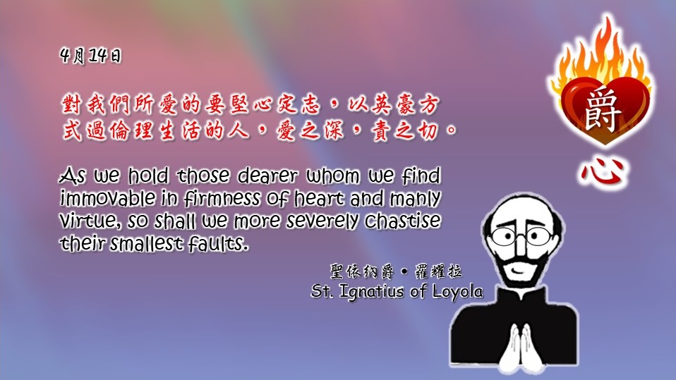 對我們所愛的要堅心定志，以英豪方式過倫理生活的人，愛之深，責之切。

As we hold those dearer whom we find immovable in firmness of heart and manly virtue, so shall we more severely chastise their smallest faults.

Adapted from Thoughts of St. Ignatius Loyola for Every Day of the Year
Art by Colegio Mateus Ricci 利瑪竇學校