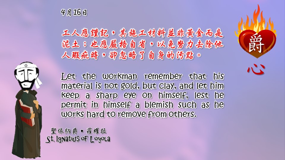 工人應謹記，其施工材料並非黃金而是泥土；也應嚴格自省，以免努力去除他人瑕疵時，卻忽略了自身的污點。

Let the workman remember that his material is not gold, but clay, and let him keep a sharp eye on himself, lest he permit in himself a blemish such as he works hard to remove from others.

Adapted from Thoughts of St. Ignatius Loyola for Every Day of the Year
Art by Colegio Mateus Ricci 利瑪竇學校