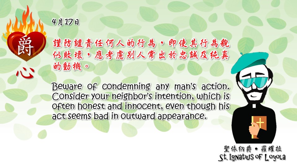 謹防譴責任何人的行為，即使其行為貌似敗壞，應考慮別人常出於忠誠及純真的動機。

Beware of condemning any man’s action. Consider your neighbor’s intention, which is often honest and innocent, even though his act seems bad in outward appearance.

Adapted from Thoughts of St. Ignatius Loyola for Every Day of the Year
Art by Colegio Mateus Ricci 利瑪竇學校