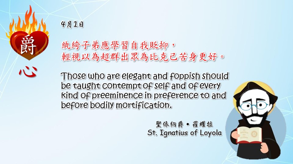 紈絝子弟應學習自我貶抑，
輕視以為超群出眾為比克己苦身更好。

Those who are elegant and foppish should be taught contempt of self and of every kind of preeminence in preference to and before bodily mortification.

Adapted from Thoughts of St. Ignatius Loyola for Every Day of the Year
Art by Colegio Mateus Ricci 利瑪竇學校