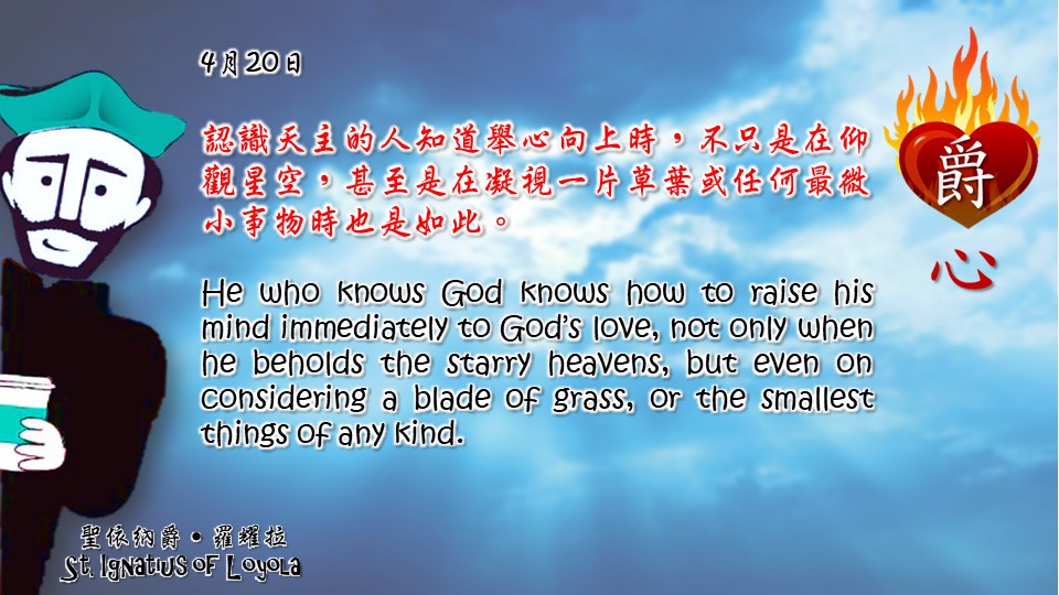 認識天主的人知道舉心向上時，不只是在仰觀星空，甚至是在凝視一片草葉或任何最微小事物時也是如此。

He who knows God knows how to raise his mind immediately to God’s love, not only when he beholds the starry heavens, but even on considering a blade of grass, or the smallest things of any kind.

Adapted from Thoughts of St. Ignatius Loyola for Every Day of the Year
Art by Colegio Mateus Ricci 利瑪竇學校