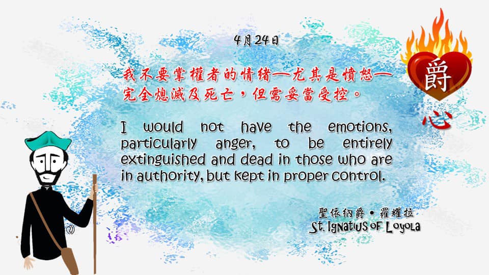 我不要掌權者的情緒—尤其是憤怒—完全熄滅及死亡，但需妥當受控。

I would not have the emotions, particularly anger, to be entirely extinguished and dead in those who are in authority, but kept in proper control.

Adapted from Thoughts of St. Ignatius Loyola for Every Day of the Year
Art by Colegio Mateus Ricci 利瑪竇學校