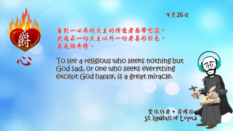 看到一心尋找天主的修道者面帶愁容，
或追求一切天主以外一切者喜形於色，
真是個奇蹟。

To see a religious who seeks nothing but God sad, or one who seeks everything except God happy, is a great miracle.

Adapted from Thoughts of St. Ignatius Loyola for Every Day of the Year
Art by Colegio Mateus Ricci 利瑪竇學校
