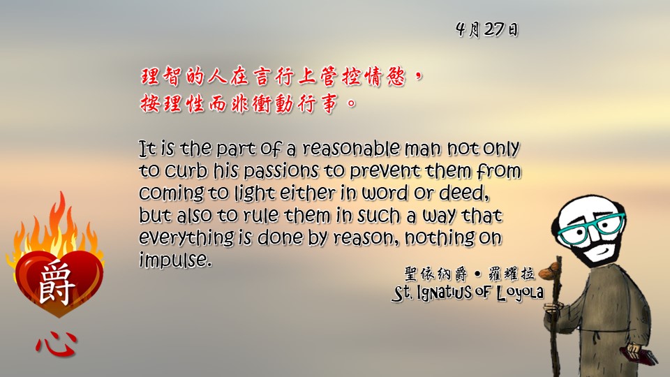 理智的人在言行上管控情慾，
按理性而非衝動行事。

It is the part of a reasonable man not only to curb his passions to prevent them from coming to light either in word or deed, but also to rule them in such a way that everything is done by reason, nothing on impulse.

Adapted from Thoughts of St. Ignatius Loyola for Every Day of the Year
Art by Colegio Mateus Ricci 利瑪竇學校