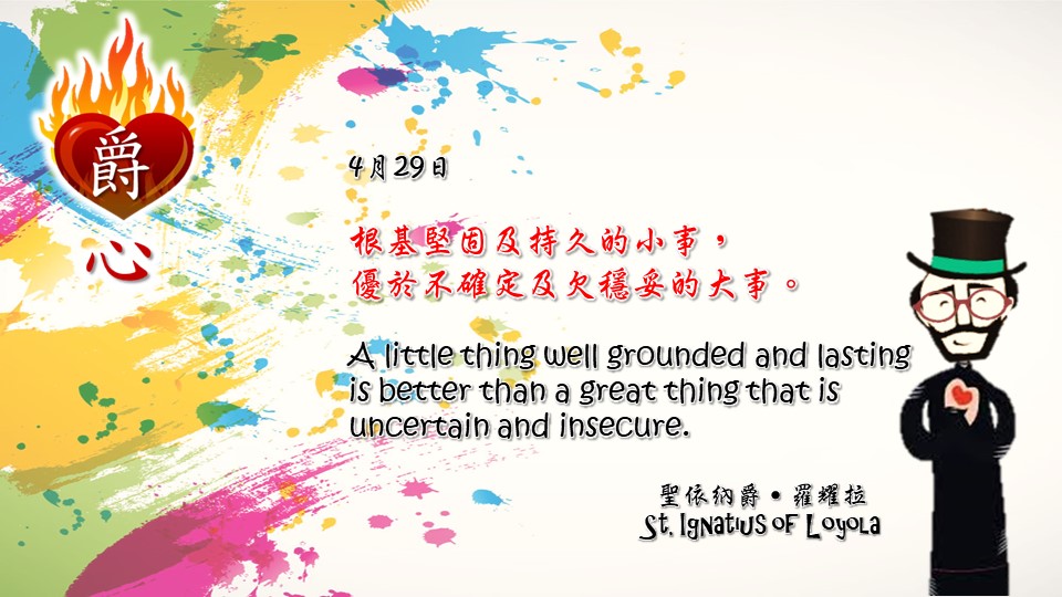 根基堅固及持久的小事，
優於不確定及欠穩妥的大事。

A little thing well grounded and lasting is better than a great thing that is uncertain and insecure.

Adapted from Thoughts of St. Ignatius Loyola for Every Day of the Year
Art by Colegio Mateus Ricci 利瑪竇學校