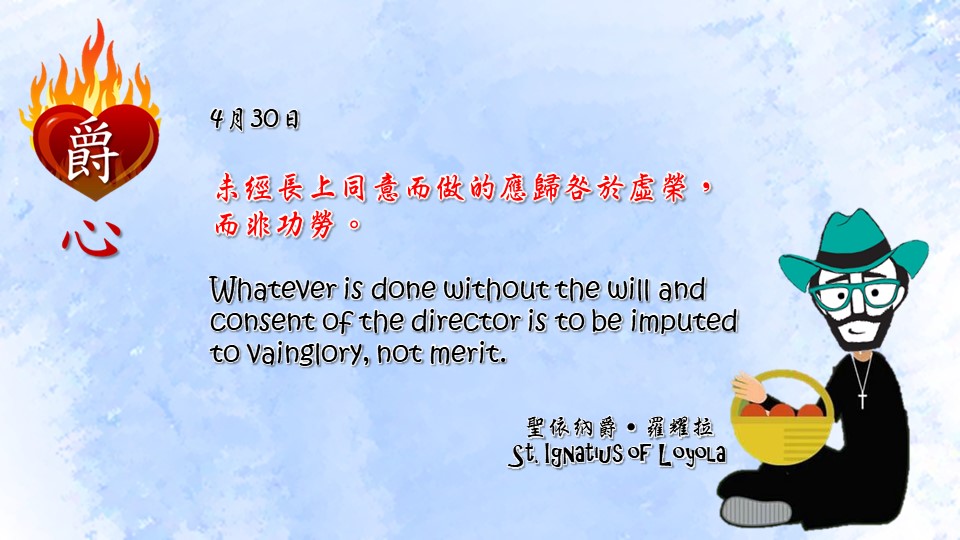 未經長上同意而做的應歸咎於虛榮，而非功勞。

Whatever is done without the will and consent of the director is to be imputed to vainglory, not merit.

Adapted from Thoughts of St. Ignatius Loyola for Every Day of the Year
Art by Colegio Mateus Ricci 利瑪竇學校