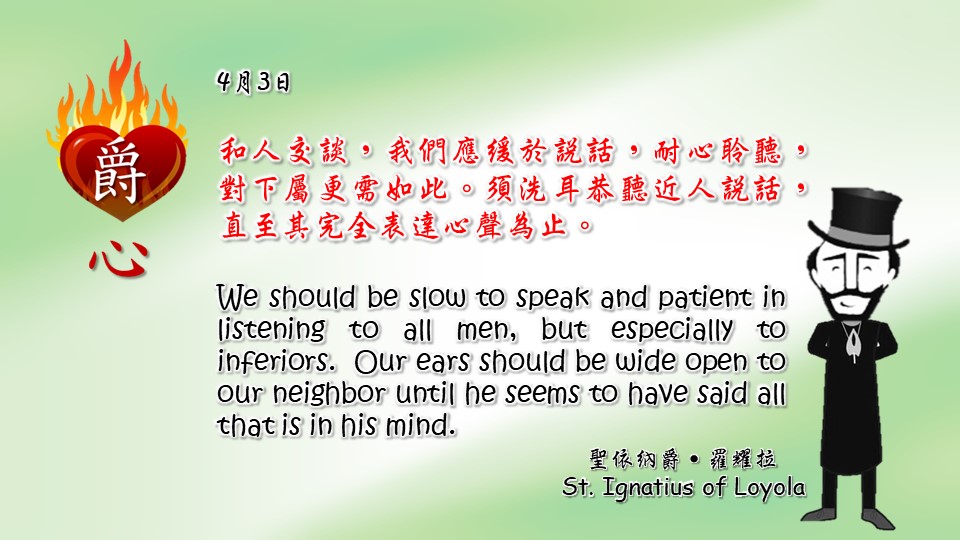 和人交談，我們應緩於說話，耐心聆聽，對下屬更需如此。須洗耳恭聽近人說話，直至其完全表達心聲為止。

We should be slow to speak and patient in listening to all men, but especially to inferiors.  Our ears should be wide open to our neighbor until he seems to have said all that is in his mind.

Adapted from Thoughts of St. Ignatius Loyola for Every Day of the Year
Art by Colegio Mateus Ricci 利瑪竇學校
