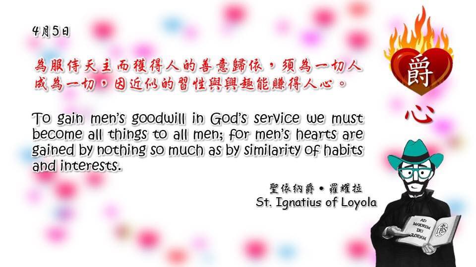 為服侍天主而獲得人的善意歸依，須為一切人成為一切，因近似的習性與興趣能賺得人心。

To gain men’s goodwill in God’s service we must become all things to all men; for men’s hearts are gained by nothing so much as by similarity of habits and interests.

Adapted from Thoughts of St. Ignatius Loyola for Every Day of the Year
Art by Colegio Mateus Ricci 利瑪竇學校