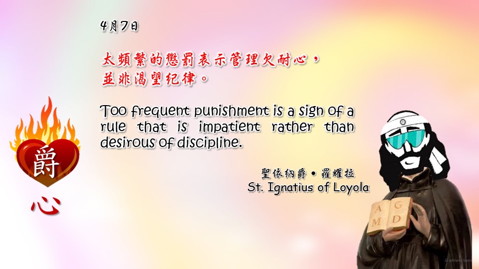 太頻繁的懲罰表示管理欠耐心，
並非渴望紀律。

Too frequent punishment is a sign of a rule that is impatient rather than desirous of discipline.

Adapted from Thoughts of St. Ignatius Loyola for Every Day of the Year
Art by Colegio Mateus Ricci 利瑪竇學校