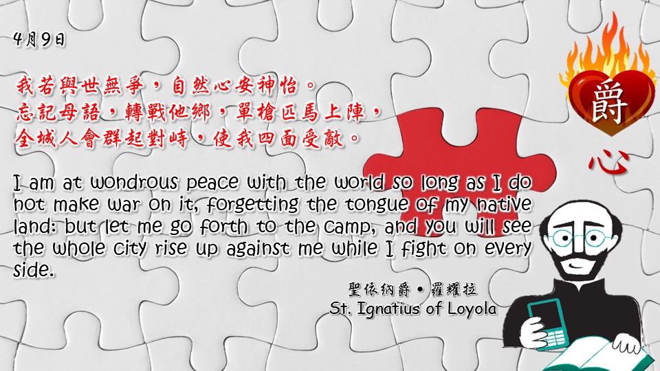 我若與世無爭，自然心安神怡。
忘記母語，轉戰他鄉，單槍匹馬上陣，
全城人會群起對峙，使我四面受敵。

I am at wondrous peace with the world so long as I do not make war on it, forgetting the tongue of my native land: but let me go forth to the camp, and you will see the whole city rise up against me while I fight on every side.

Adapted from Thoughts of St. Ignatius Loyola for Every Day of the Year
Art by Colegio Mateus Ricci 利瑪竇學校