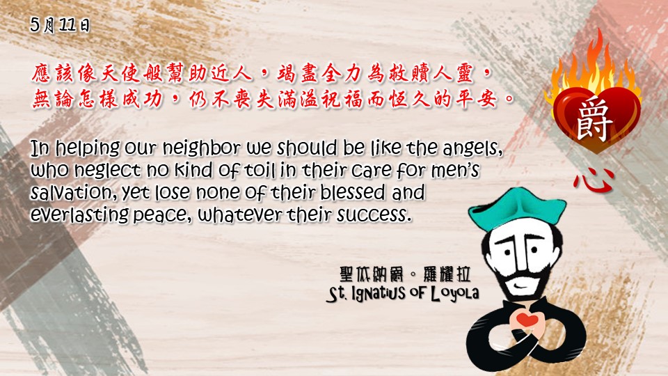 應該像天使般幫助近人，竭盡全力為救贖人靈，無論怎樣成功，仍不喪失滿溢祝福而恆久的平安。

In helping our neighbor we should be like the angels, who neglect no kind of toil in their care for men’s salvation, yet lose none of their blessed and everlasting peace, whatever their success.

Adapted from Thoughts of St. Ignatius Loyola for Every Day of the Year
Art by Colegio Mateus Ricci 利瑪竇學校