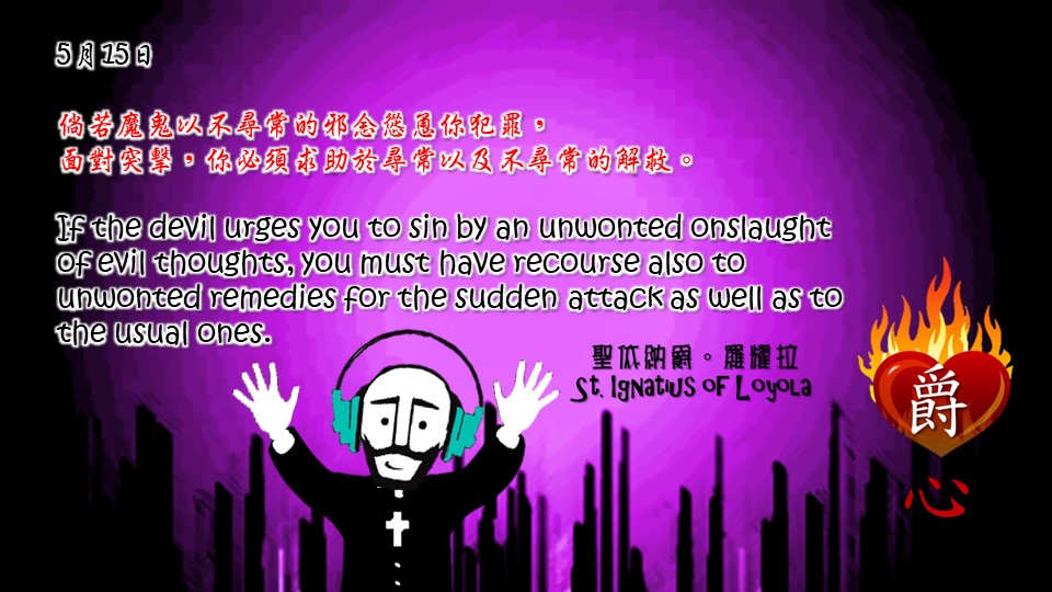 倘若魔鬼以不尋常的邪念慫恿你犯罪，
面對突擊，你必須求助於尋常以及不尋常的解救。

If the devil urges you to sin by an unwonted onslaught of evil thoughts, you must have recourse also to unwonted remedies for the sudden attack as well as to the usual ones.

Adapted from Thoughts of St. Ignatius Loyola for Every Day of the Year
Art by Colegio Mateus Ricci 利瑪竇學校