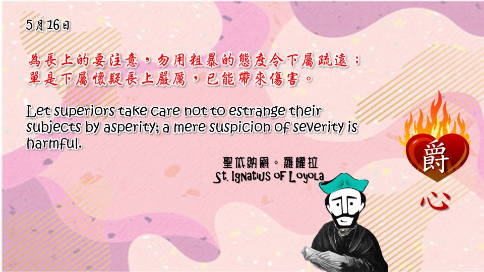 為長上的要注意，勿用粗暴的態度令下屬疏遠；單是下屬懷疑長上嚴厲，已能帶來傷害。

Let superiors take care not to estrange their subjects by asperity; a mere suspicion of severity is harmful.

Adapted from Thoughts of St. Ignatius Loyola for Every Day of the Year
Art by Colegio Mateus Ricci 利瑪竇學校