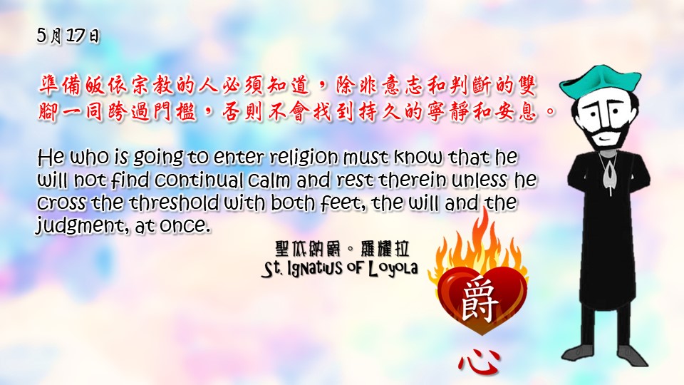 準備皈依宗教的人必須知道，除非意志和判斷的雙腳一同跨過門檻，否則不會找到持久的寧靜和安息。

He who is going to enter religion must know that he will not find continual calm and rest therein unless he cross the threshold with both feet, the will and the judgment, at once.

Adapted from Thoughts of St. Ignatius Loyola for Every Day of the Year
Art by Colegio Mateus Ricci 利瑪竇學校