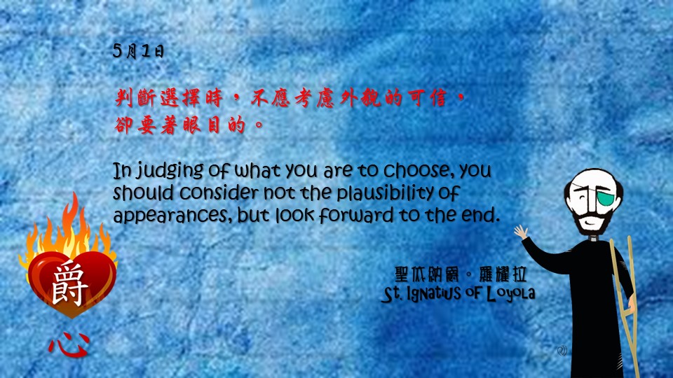 判斷選擇時，不應考慮外貌的可信，
卻要著眼目的。

In judging of what you are to choose, you should consider not the plausibility of appearances, but look forward to the end.

Adapted from Thoughts of St. Ignatius Loyola for Every Day of the Year
Art by Colegio Mateus Ricci 利瑪竇學校