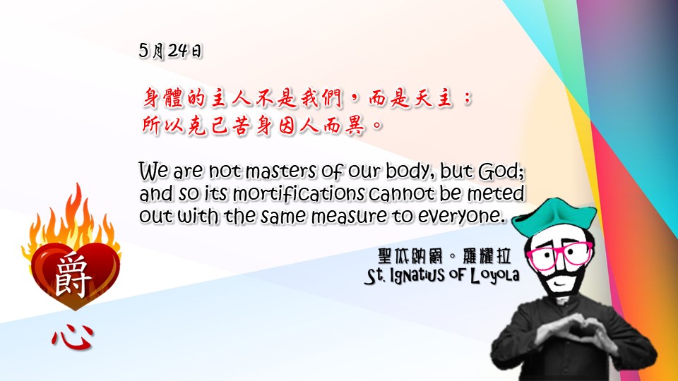身體的主人不是我們，而是天主；
所以克己苦身因人而異。

We are not masters of our body, but God; and so its mortifications cannot be meted out with the same measure to everyone.

Adapted from Thoughts of St. Ignatius Loyola for Every Day of the Year
Art by Colegio Mateus Ricci 利瑪竇學校