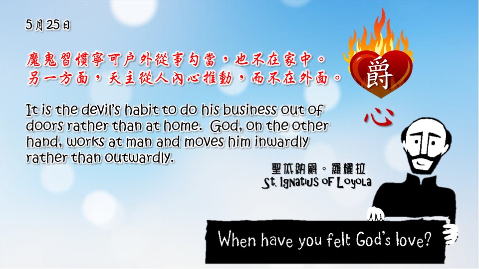 魔鬼習慣寧可戶外從事勾當，也不在家中。另一方面，天主從人內心推動，而不在外面。

It is the devil’s habit to do his business out of doors rather than at home. God, on the other hand, works at man and moves him inwardly rather than outwardly.

Adapted from Thoughts of St. Ignatius Loyola for Every Day of the Year
Art by Colegio Mateus Ricci 利瑪竇學校