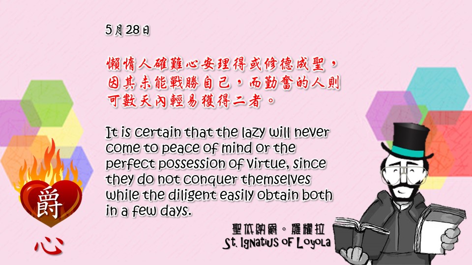 懶惰人確難心安理得或修德成聖，因其未能戰勝自己，而勤奮的人則可數天內輕易獲得二者。

It is certain that the lazy will never come to peace of mind or the perfect possession of virtue, since they do not conquer themselves while the diligent easily obtain both in a few days.

Adapted from Thoughts of St. Ignatius Loyola for Every Day of the Year
Art by Colegio Mateus Ricci 利瑪竇學校