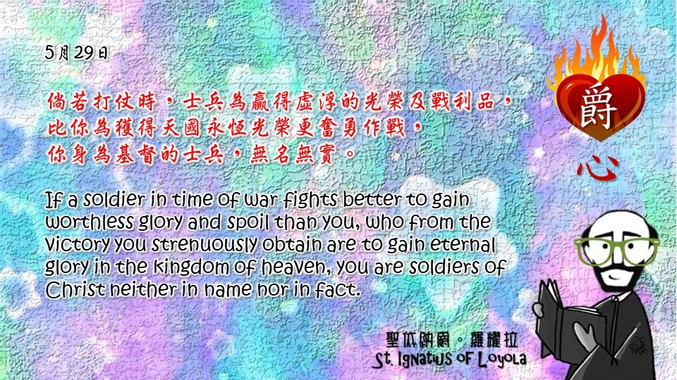 倘若打仗時，士兵為贏得虛浮的光榮及戰利品，比你為獲得天國永恆光榮更奮勇作戰，
你身為基督的士兵，無名無實。

If a soldier in time of war fights better to gain worthless glory and spoil than you, who from the victory you strenuously obtain are to gain eternal glory in the kingdom of heaven, you are soldiers of Christ neither in name nor in fact.

Adapted from Thoughts of St. Ignatius Loyola for Every Day of the Year
Art by Colegio Mateus Ricci 利瑪竇學校