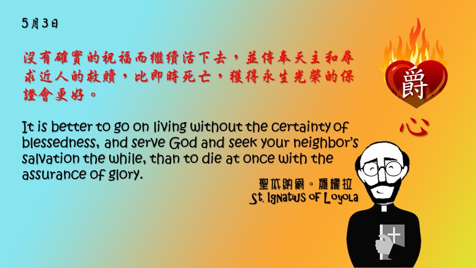 沒有確實的祝福而繼續活下去，並侍奉天主和尋求近人的救贖，比即時死亡，獲得永生光榮的保證會更好。

It is better to go on living without the certainty of blessedness, and serve God and seek your neighbor’s salvation the while, than to die at once with the assurance of glory.

Adapted from Thoughts of St. Ignatius Loyola for Every Day of the Year
Art by Colegio Mateus Ricci 利瑪竇學校
