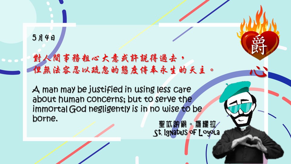 對人間事務粗心大意或許說得過去，
但無法容忍以疏忽的態度侍奉永生的天主。

A man may be justified in using less care about human concerns; but to serve the immortal God negligently is in no wise to be borne.

Adapted from Thoughts of St. Ignatius Loyola for Every Day of the Year
Art by Colegio Mateus Ricci 利瑪竇學校