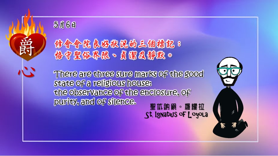 修會會院良好狀況的三個標記：
恪守聖俗界限、貞潔及靜默。

There are three sure marks of the good state of a religious house: 
the observance of the enclosure, of purity, and of silence.

Adapted from Thoughts of St. Ignatius Loyola for Every Day of the Year
Art by Colegio Mateus Ricci 利瑪竇學校