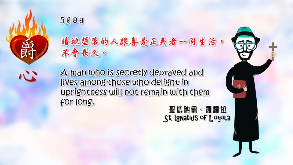 暗地墮落的人跟喜愛正義者一同生活，不會長久。

A man who is secretly depraved and lives among those who delight in uprightness will not remain with them for long.

Adapted from Thoughts of St. Ignatius Loyola for Every Day of the Year
Art by Colegio Mateus Ricci 利瑪竇學校