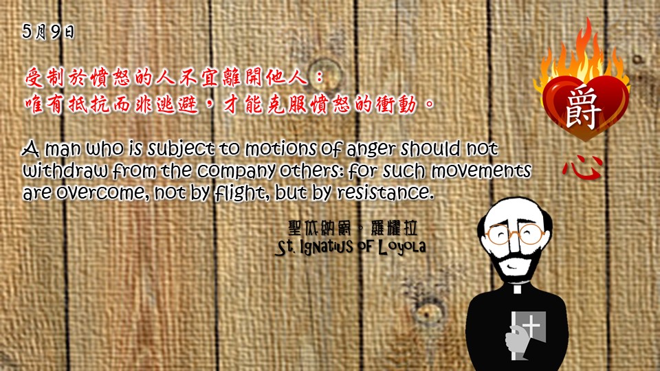 受制於憤怒的人不宜離開他人：
唯有抵抗而非逃避，才能克服憤怒的衝動。

A man who is subject to motions of anger should not withdraw from the company others: for such movements are overcome, not by flight, but by resistance.

Adapted from Thoughts of St. Ignatius Loyola for Every Day of the Year
Art by Colegio Mateus Ricci 利瑪竇學校
