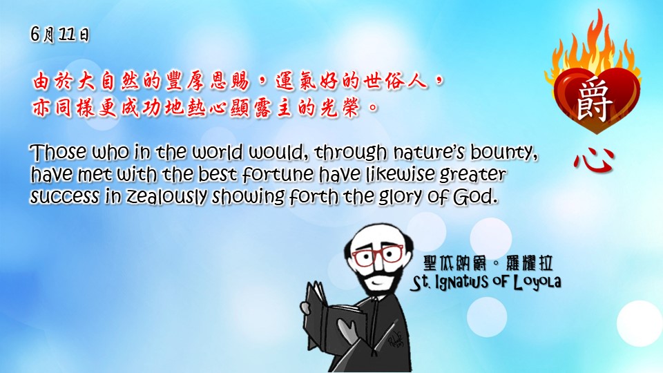 由於大自然的豐厚恩賜，運氣好的世俗人，
亦同樣更成功地熱心顯露主的光榮。

Those who in the world would, through nature’s bounty, have met with the best fortune have likewise greater success in zealously showing forth the glory of God.

Adapted from Thoughts of St. Ignatius Loyola for Every Day of the Year
Art by Colegio Mateus Ricci 利瑪竇學校