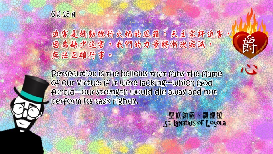 迫害是煽動德行火焰的風箱：天主容許迫害，因為缺少迫害，我們的力量將漸次寂滅，
無法正確行事。

Persecution is the bellows that fans the flame of our virtue: if it were lacking---which God forbid---our strength would die away and not perform its task rightly.

Adapted from Thoughts of St. Ignatius Loyola for Every Day of the Year
Art by Colegio Mateus Ricci 利瑪竇學校