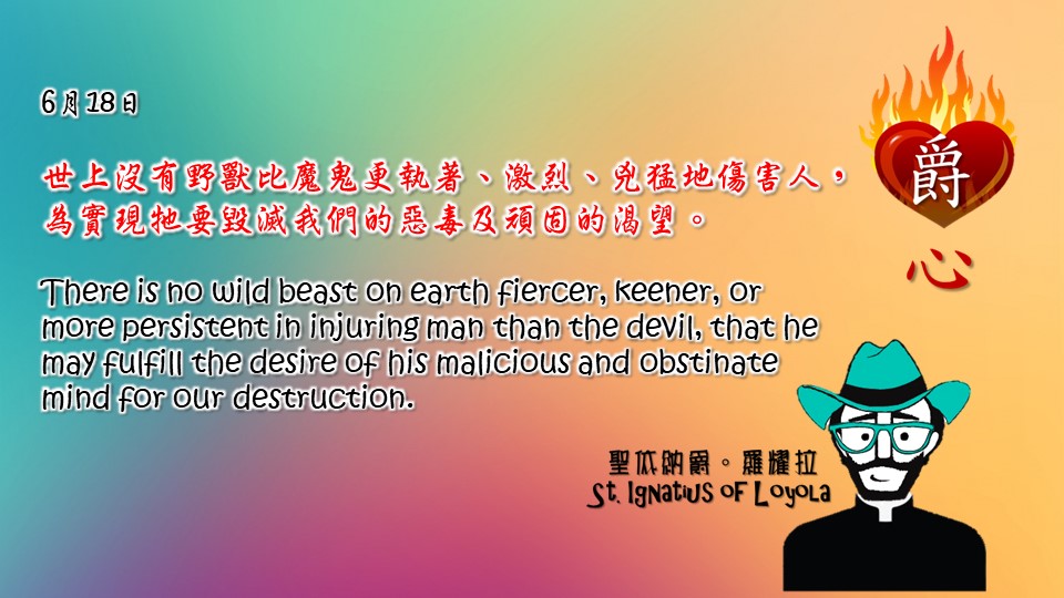 世上沒有野獸比魔鬼更執著、激烈、兇猛地傷害人，
為實現牠要毀滅我們的惡毒及頑固的渴望。

There is no wild beast on earth fiercer, keener, or more persistent in injuring man than the devil, that he may fulfill the desire of his malicious and obstinate mind for our destruction.

Adapted from Thoughts of St. Ignatius Loyola for Every Day of the Year
Art by Colegio Mateus Ricci 利瑪竇學校