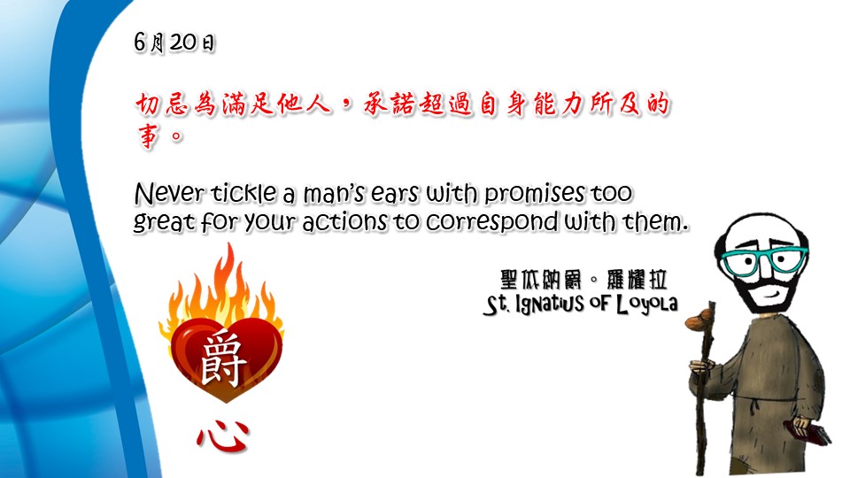 切忌為滿足他人，承諾超過自身能力所及的事。

Never tickle a man’s ears with promises too great for your actions to correspond with them.

Adapted from Thoughts of St. Ignatius Loyola for Every Day of the Year
Art by Colegio Mateus Ricci 利瑪竇學校