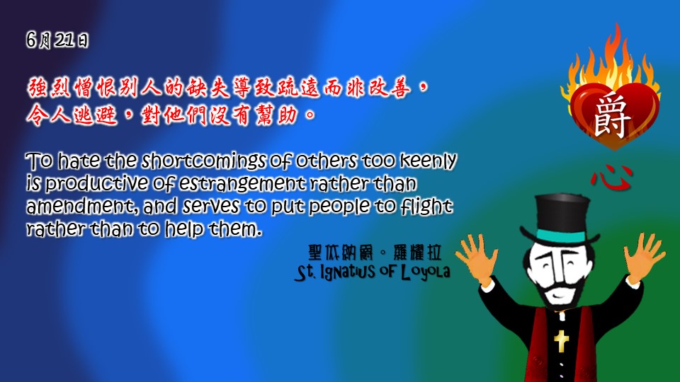強烈憎恨別人的缺失導致疏遠而非改善，
令人逃避，對他們沒有幫助。

To hate the shortcomings of others too keenly is productive of estrangement rather than amendment, and serves to put people to flight rather than to help them.

Adapted from Thoughts of St. Ignatius Loyola for Every Day of the Year
Art by Colegio Mateus Ricci 利瑪竇學校