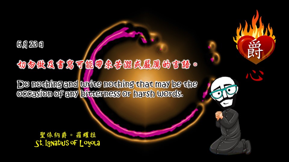 切勿做及書寫可能帶來苦澀或嚴厲的言語。

Do nothing and write nothing that may be the occasion of any bitterness or harsh words.

Adapted from Thoughts of St. Ignatius Loyola for Every Day of the Year
Art by Colegio Mateus Ricci 利瑪竇學校