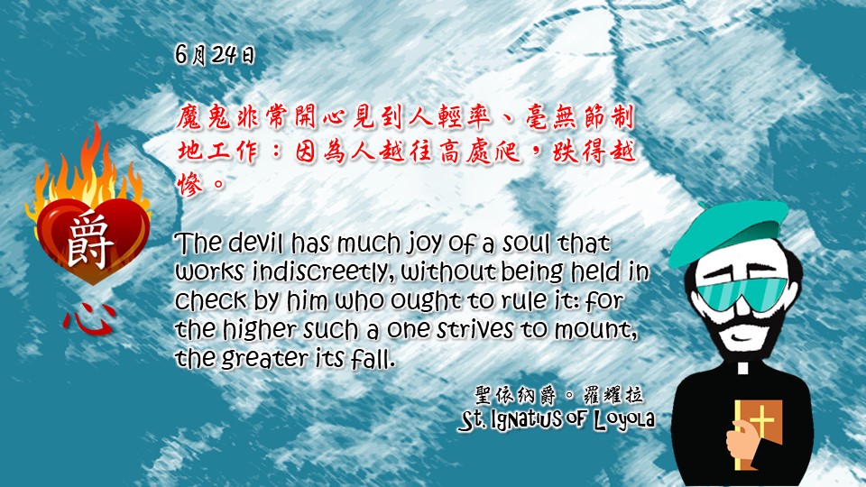 魔鬼非常開心見到人輕率、毫無節制地工作：因為人越往高處爬，跌得越慘。

The devil has much joy of a soul that works indiscreetly, without being held in check by him who ought to rule it: for the higher such a one strives to mount, the greater its fall.

Adapted from Thoughts of St. Ignatius Loyola for Every Day of the Year
Art by Colegio Mateus Ricci 利瑪竇學校