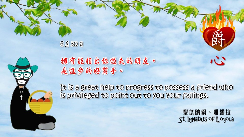 擁有能指出你過失的朋友，
是進步的好幫手。
It is a great help to progress to possess a friend who is privileged to point out to you your failings.

Adapted from Thoughts of St. Ignatius Loyola for Every Day of the Year
Art by Colegio Mateus Ricci 利瑪竇學校
