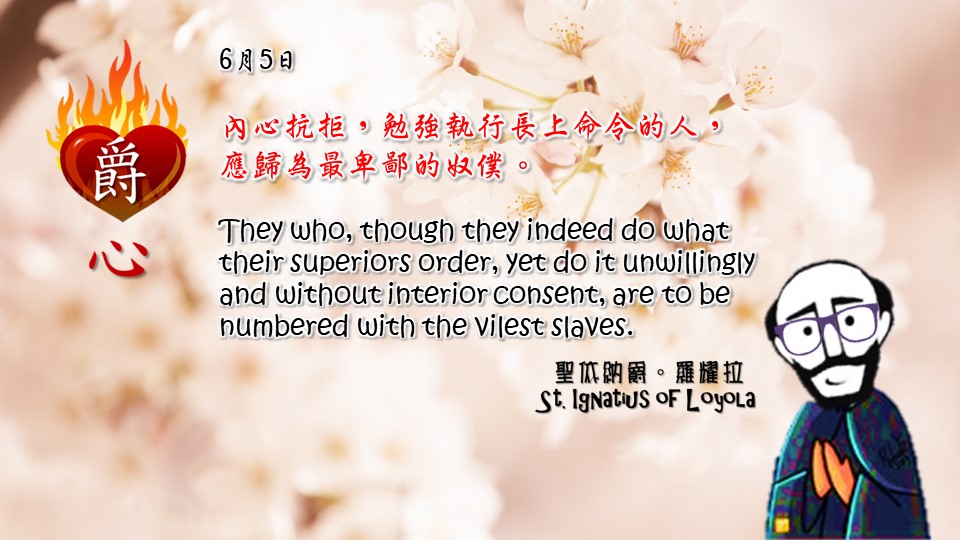 內心抗拒，勉強執行長上命令的人，
應歸為最卑鄙的奴僕。

They who, though they indeed do what their superiors order, yet do it unwillingly and without interior consent, are to be numbered with the vilest slaves.

Adapted from Thoughts of St. Ignatius Loyola for Every Day of the Year
Art by Colegio Mateus Ricci 利瑪竇學校