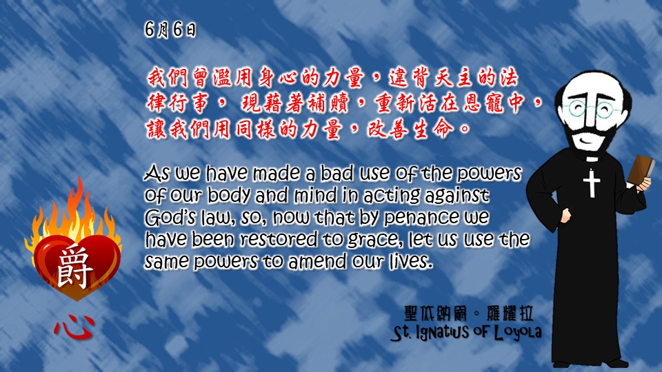 我們曾濫用身心的力量，違背天主的法律行事， 現藉著補贖，重新活在恩寵中，讓我們用同樣的力量，改善生命。
 
As we have made a bad use of the powers of our body and mind in acting against God’s law, so, now that by penance we have been restored to grace, let us use the same powers to amend our lives.

Adapted from Thoughts of St. Ignatius Loyola for Every Day of the Year
Art by Colegio Mateus Ricci 利瑪竇學校